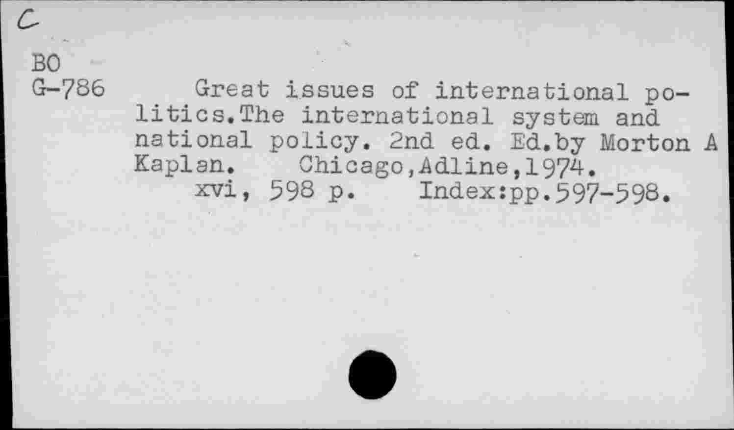 ﻿BO
G-786 Great issues of international politics.The international system and national policy. 2nd ed. Ed,by Morton A Kaplan. Chicago,Adline,1974.
xvi, 59S p.	Index:pp.597-598.